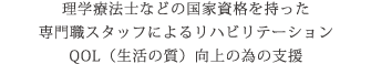 理学療法士などの国家資格を持った専門職スタッフによるリハビリテーション QOL（生活の質）向上の為の支援